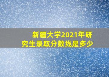 新疆大学2021年研究生录取分数线是多少