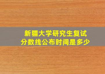 新疆大学研究生复试分数线公布时间是多少