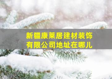 新疆康莱居建材装饰有限公司地址在哪儿