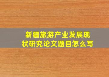 新疆旅游产业发展现状研究论文题目怎么写