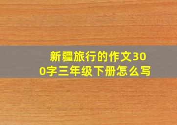 新疆旅行的作文300字三年级下册怎么写