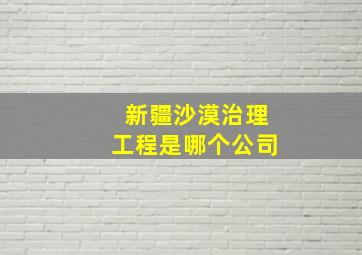 新疆沙漠治理工程是哪个公司