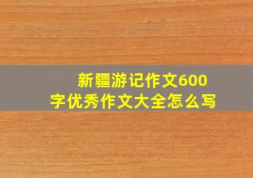 新疆游记作文600字优秀作文大全怎么写