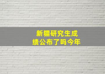 新疆研究生成绩公布了吗今年