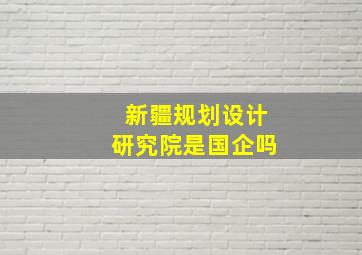 新疆规划设计研究院是国企吗