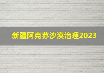 新疆阿克苏沙漠治理2023