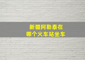 新疆阿勒泰在哪个火车站坐车