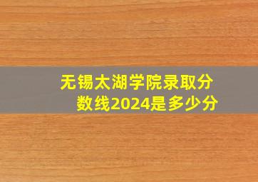 无锡太湖学院录取分数线2024是多少分