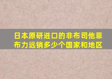 日本原研进口的非布司他菲布力远销多少个国家和地区