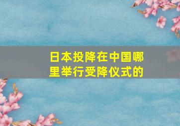 日本投降在中国哪里举行受降仪式的