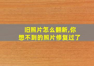 旧照片怎么翻新,你想不到的照片修复过了