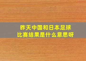 昨天中国和日本足球比赛结果是什么意思呀