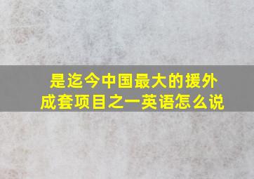 是迄今中国最大的援外成套项目之一英语怎么说