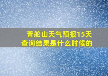 普舵山天气预报15天查询结果是什么时候的