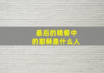 最后的晚餐中的耶稣是什么人