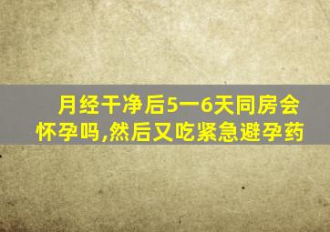 月经干净后5一6天同房会怀孕吗,然后又吃紧急避孕药