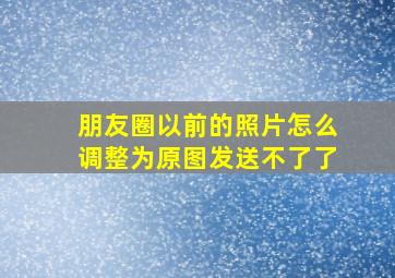 朋友圈以前的照片怎么调整为原图发送不了了