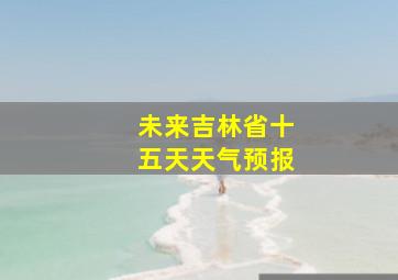 未来吉林省十五天天气预报