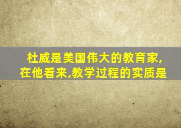 杜威是美国伟大的教育家,在他看来,教学过程的实质是