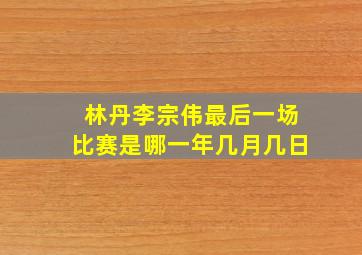 林丹李宗伟最后一场比赛是哪一年几月几日