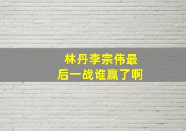 林丹李宗伟最后一战谁赢了啊