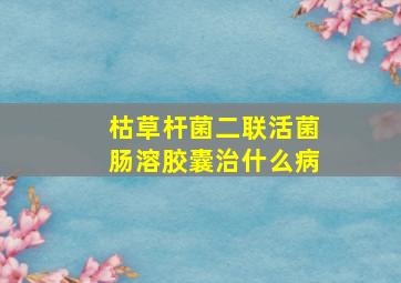 枯草杆菌二联活菌肠溶胶囊治什么病