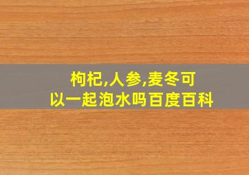 枸杞,人参,麦冬可以一起泡水吗百度百科