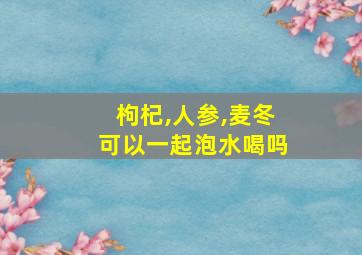 枸杞,人参,麦冬可以一起泡水喝吗