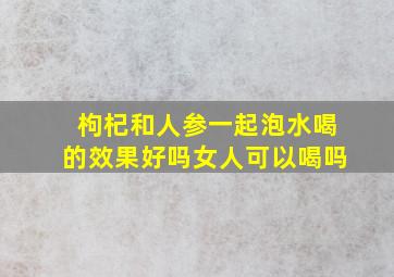 枸杞和人参一起泡水喝的效果好吗女人可以喝吗