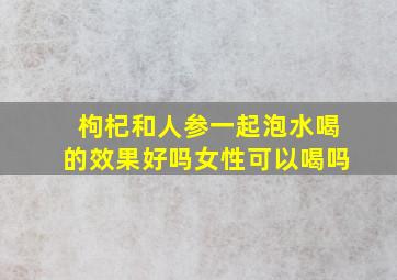 枸杞和人参一起泡水喝的效果好吗女性可以喝吗