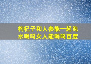 枸杞子和人参能一起泡水喝吗女人能喝吗百度