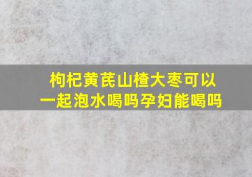 枸杞黄芪山楂大枣可以一起泡水喝吗孕妇能喝吗