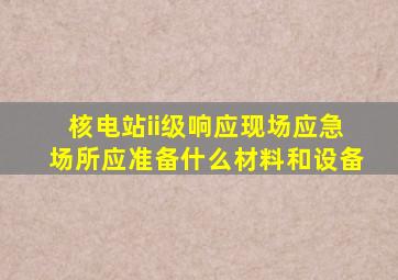 核电站ii级响应现场应急场所应准备什么材料和设备