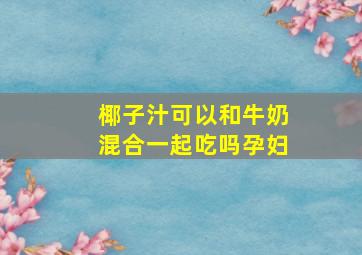 椰子汁可以和牛奶混合一起吃吗孕妇