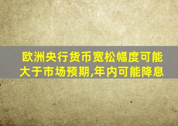 欧洲央行货币宽松幅度可能大于市场预期,年内可能降息