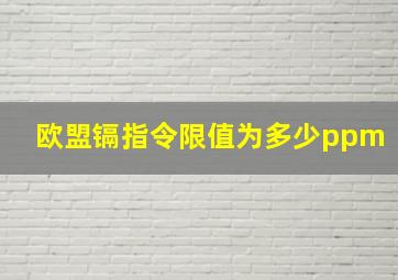 欧盟镉指令限值为多少ppm