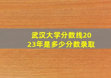 武汉大学分数线2023年是多少分数录取