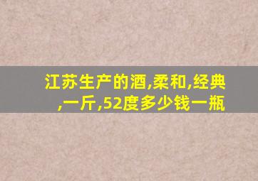 江苏生产的酒,柔和,经典,一斤,52度多少钱一瓶