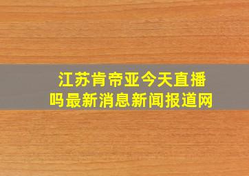 江苏肯帝亚今天直播吗最新消息新闻报道网