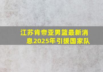 江苏肯帝亚男篮最新消息2025年引援国家队