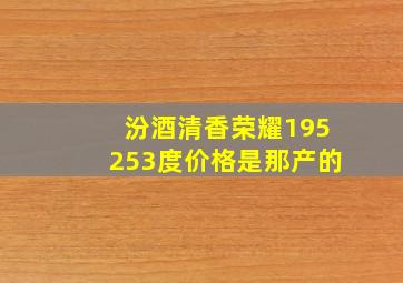 汾酒清香荣耀195253度价格是那产的