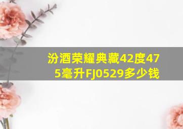 汾酒荣耀典藏42度475毫升FJ0529多少钱