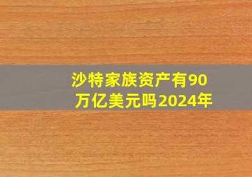 沙特家族资产有90万亿美元吗2024年