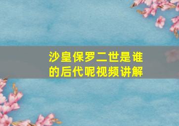 沙皇保罗二世是谁的后代呢视频讲解