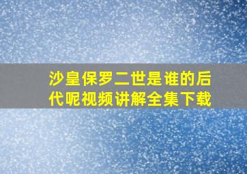 沙皇保罗二世是谁的后代呢视频讲解全集下载