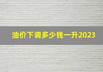 油价下调多少钱一升2023