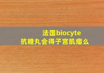 法国biocyte抗糖丸会得子宫肌瘤么