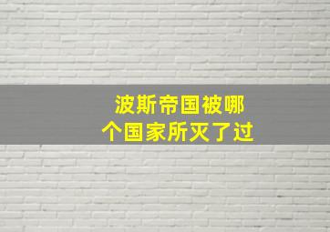 波斯帝国被哪个国家所灭了过