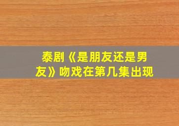 泰剧《是朋友还是男友》吻戏在第几集出现