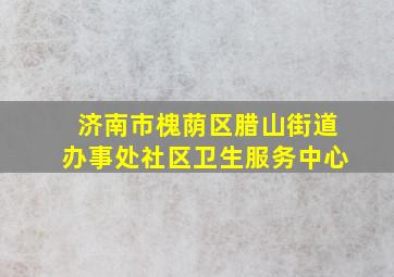 济南市槐荫区腊山街道办事处社区卫生服务中心